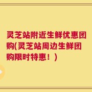 灵芝站附近生鲜优惠团购(灵芝站周边生鲜团购限时特惠！)