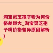 淘宝灵芝孢子粉为何价格差距大_淘宝灵芝孢子粉价格差异原因解析)