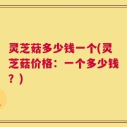 灵芝菇多少钱一个(灵芝菇价格：一个多少钱？)