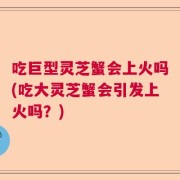 吃巨型灵芝蟹会上火吗(吃大灵芝蟹会引发上火吗？)