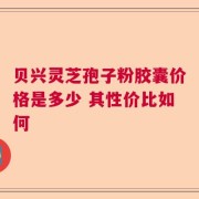 贝兴灵芝孢子粉胶囊价格是多少 其性价比如何