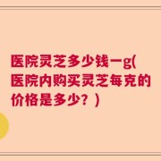 医院灵芝多少钱一g(医院内购买灵芝每克的价格是多少？)