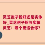 灵芝孢子粉好还是实体好_灵芝孢子粉与实体灵芝：哪个更适合你？