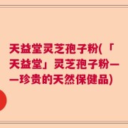 天益堂灵芝孢子粉(「天益堂」灵芝孢子粉——珍贵的天然保健品)