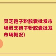 灵芝孢子粉胶囊批发市场灵芝孢子粉胶囊批发市场概况)