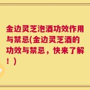 金边灵芝泡酒功效作用与禁忌(金边灵芝酒的功效与禁忌，快来了解！)