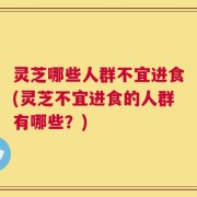 灵芝哪些人群不宜进食(灵芝不宜进食的人群有哪些？)