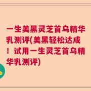 一生美黑灵芝首乌精华乳测评(美黑轻松达成！试用一生灵芝首乌精华乳测评)