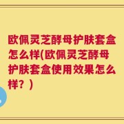 欧佩灵芝酵母护肤套盒怎么样(欧佩灵芝酵母护肤套盒使用效果怎么样？)