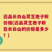 迈品长白山灵芝孢子粉价格(迈品灵芝孢子粉在长白山的价格是多少？)