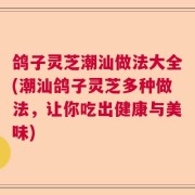 鸽子灵芝潮汕做法大全(潮汕鸽子灵芝多种做法,让你吃出健康与美味)