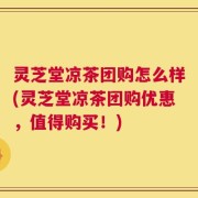 灵芝堂凉茶团购怎么样(灵芝堂凉茶团购优惠，值得购买！)