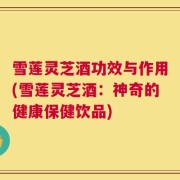 雪莲灵芝酒功效与作用(雪莲灵芝酒：神奇的健康保健饮品)