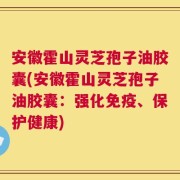 安徽霍山灵芝孢子油胶囊(安徽霍山灵芝孢子油胶囊：强化免疫、保护健康)