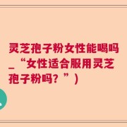灵芝孢子粉女性能喝吗_“女性适合服用灵芝孢子粉吗？”)