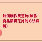 如何制作灵芝片(制作高品质灵芝片的方法详解)