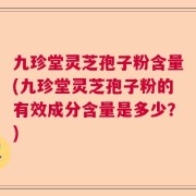 九珍堂灵芝孢子粉含量(九珍堂灵芝孢子粉的有效成分含量是多少？)