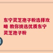 东宁灵芝孢子粉选择攻略 教你挑选优质东宁灵芝孢子粉