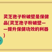 灵芝孢子粉破壁是保健品(灵芝孢子粉破壁——提升保健功效的利器)