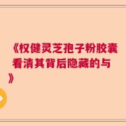 《权健灵芝孢子粉胶囊 看清其背后隐藏的与》