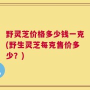 野灵芝价格多少钱一克(野生灵芝每克售价多少？)