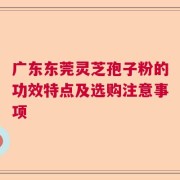 广东东莞灵芝孢子粉的功效特点及选购注意事项