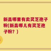 新昌哪里有卖灵芝孢子粉(新昌哪儿有灵芝孢子粉？)