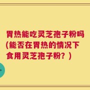 胃热能吃灵芝孢子粉吗(能否在胃热的情况下食用灵芝孢子粉？)