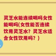 灵芝水能连续喝吗女性能喝吗(女性能否连续饮用灵芝水？灵芝水适合女性饮用吗？)