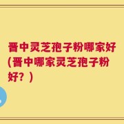 晋中灵芝孢子粉哪家好(晋中哪家灵芝孢子粉好？)