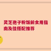 灵芝孢子粉饭前食用指南及佳搭配推荐
