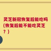 灵芝新冠恢复后能吃吗(恢复后能不能吃灵芝？)