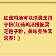 红菇鸡汤可以泡灵芝孢子粉(红菇鸡汤搭配灵芝孢子粉，美味养生又营养！)