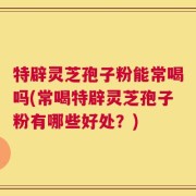 特辟灵芝孢子粉能常喝吗(常喝特辟灵芝孢子粉有哪些好处？)