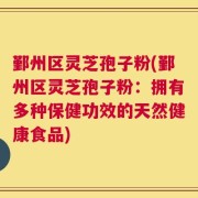 鄞州区灵芝孢子粉(鄞州区灵芝孢子粉：拥有多种保健功效的天然健康食品)