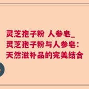 灵芝孢子粉 人参皂_灵芝孢子粉与人参皂：天然滋补品的完美结合