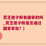 灵芝孢子粉有国审的吗_灵芝孢子粉是否通过国家审批？)