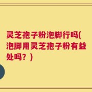 灵芝孢子粉泡脚行吗(泡脚用灵芝孢子粉有益处吗？)