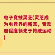 电子竞技灵芝(灵芝成为电竞界的新宠，受欢迎程度领先于传统运动)