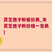 灵芝孢子粉报价表_年灵芝孢子粉价格一览表)