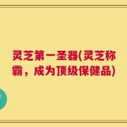 灵芝第一圣器(灵芝称霸，成为顶级保健品)