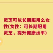 灵芝可以长期服用么女性(女性：可长期服用灵芝，提升健康水平)