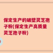 保定生产的破壁灵芝孢子粉(保定生产高质量灵芝孢子粉)