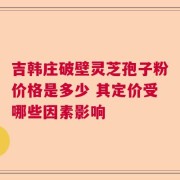 吉韩庄破壁灵芝孢子粉价格是多少 其定价受哪些因素影响