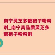 南宁灵芝多糖孢子粉粉剂_南宁高品质灵芝多糖孢子粉粉剂
