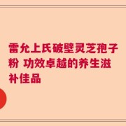 雷允上氏破壁灵芝孢子粉 功效卓越的养生滋补佳品