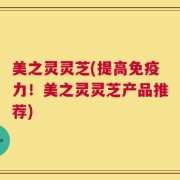 美之灵灵芝(提高免疫力！美之灵灵芝产品推荐)