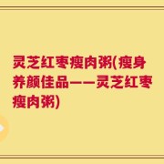 灵芝红枣瘦肉粥(瘦身养颜佳品——灵芝红枣瘦肉粥)