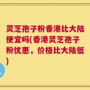 灵芝孢子粉香港比大陆便宜吗(香港灵芝孢子粉优惠，价格比大陆低)