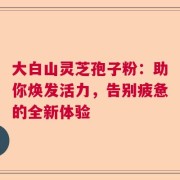 大白山灵芝孢子粉：助你焕发活力，告别疲惫的全新体验